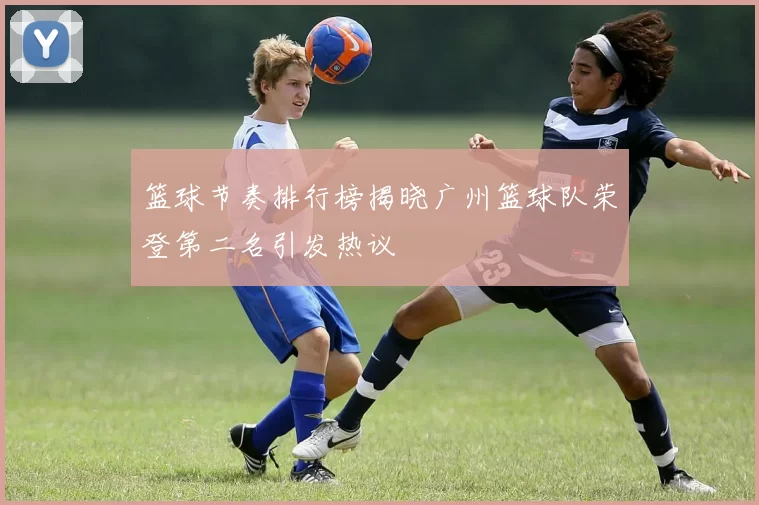 篮球节奏排行榜揭晓广州篮球队荣登第二名引发热议