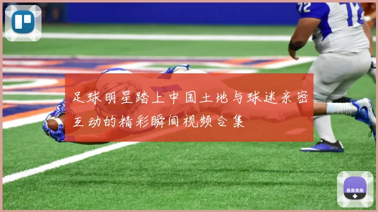 足球明星踏上中国土地与球迷亲密互动的精彩瞬间视频合集