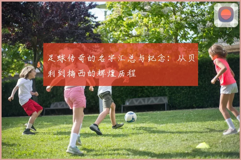足球传奇的名字汇总与纪念：从贝利到梅西的辉煌历程