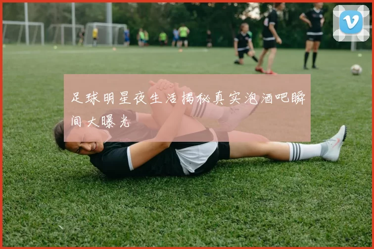 足球明星夜生活揭秘真实泡酒吧瞬间大曝光