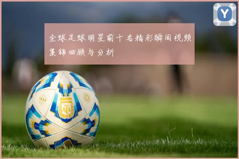 全球足球明星前十名精彩瞬间视频集锦回顾与分析