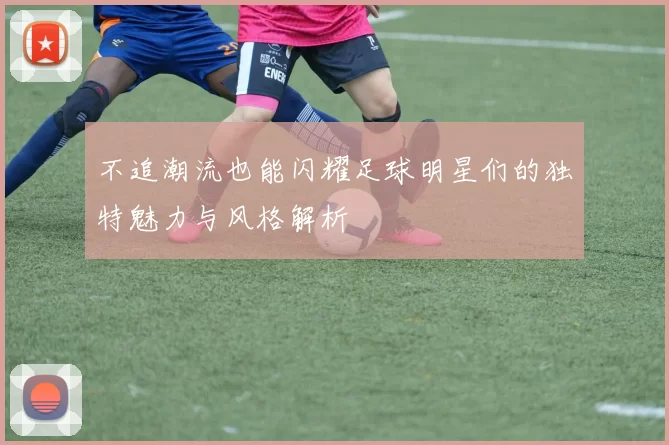 不追潮流也能闪耀足球明星们的独特魅力与风格解析