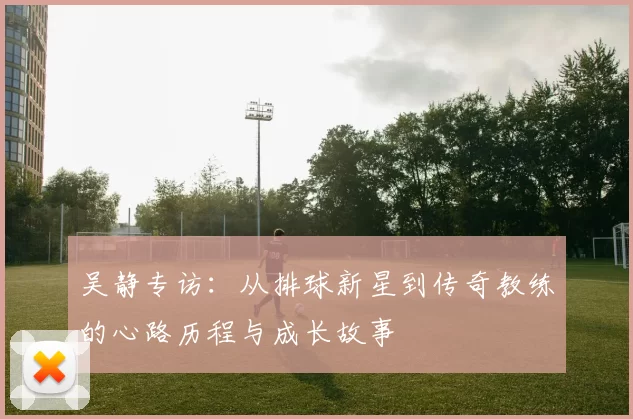 吴静专访：从排球新星到传奇教练的心路历程与成长故事