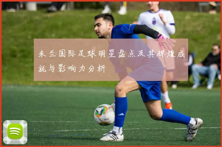 米兰国际足球明星盘点及其辉煌成就与影响力分析