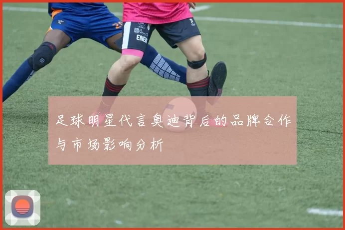 足球明星代言奥迪背后的品牌合作与市场影响分析