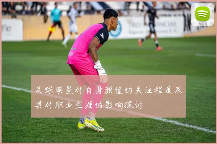足球明星对自身颜值的关注程度及其对职业生涯的影响探讨