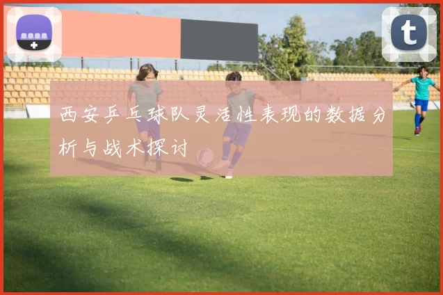 西安乒乓球队灵活性表现的数据分析与战术探讨