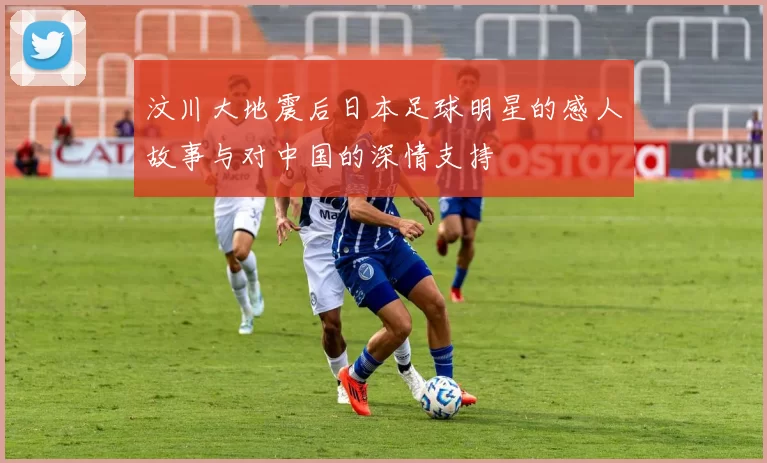 汶川大地震后日本足球明星的感人故事与对中国的深情支持
