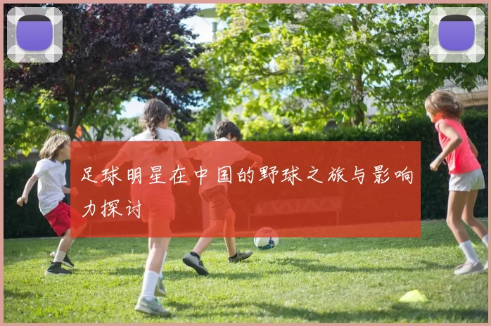 足球明星在中国的野球之旅与影响力探讨
