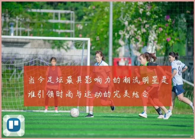 当今足坛最具影响力的潮流明星是谁引领时尚与运动的完美结合