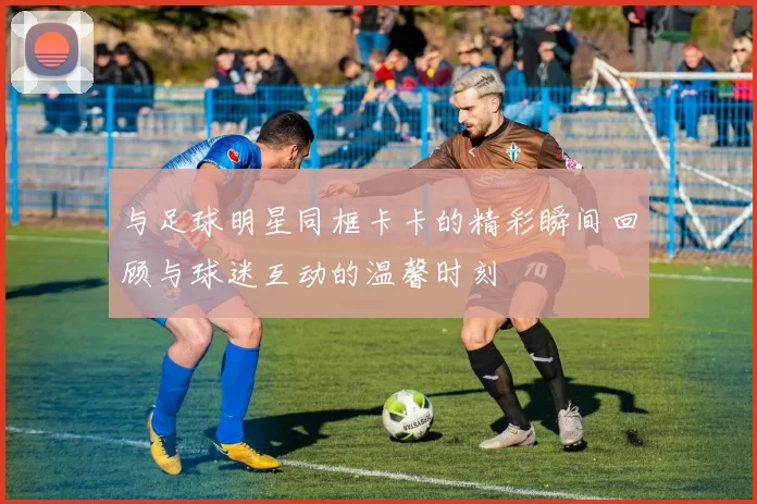 与足球明星同框卡卡的精彩瞬间回顾与球迷互动的温馨时刻