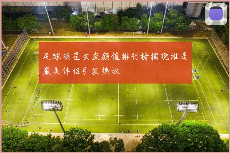 足球明星女友颜值排行榜揭晓谁是最美伴侣引发热议