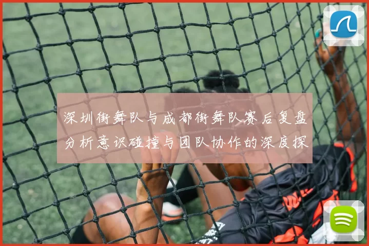 深圳街舞队与成都街舞队赛后复盘分析意识碰撞与团队协作的深度探讨