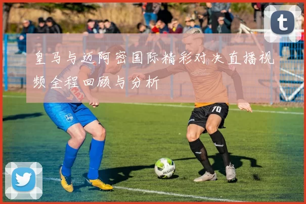 皇马与迈阿密国际精彩对决直播视频全程回顾与分析