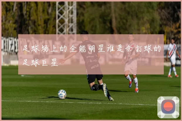足球场上的全能明星谁是会打球的足球巨星