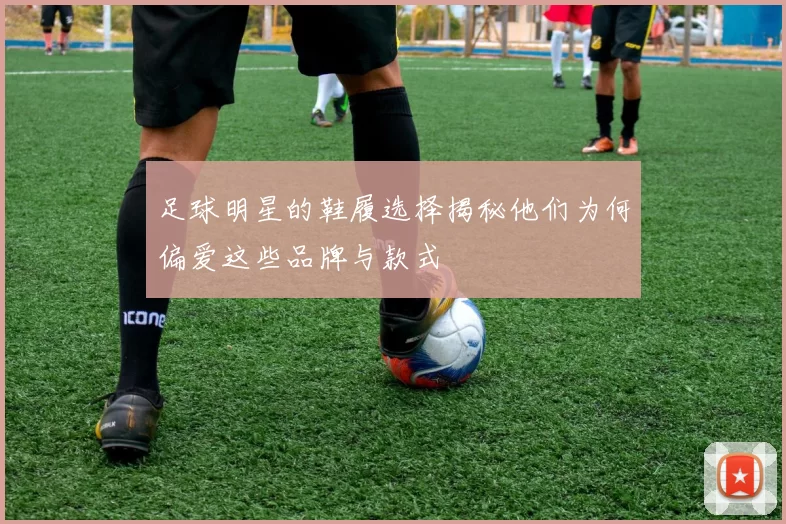 足球明星的鞋履选择揭秘他们为何偏爱这些品牌与款式
