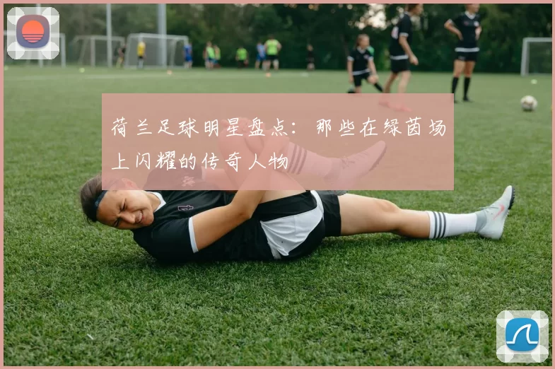 荷兰足球明星盘点：那些在绿茵场上闪耀的传奇人物