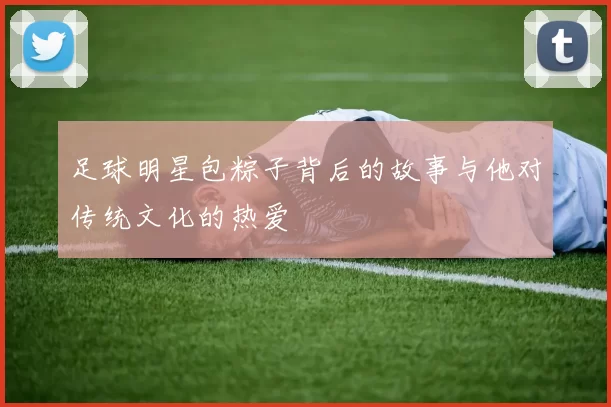 足球明星包粽子背后的故事与他对传统文化的热爱