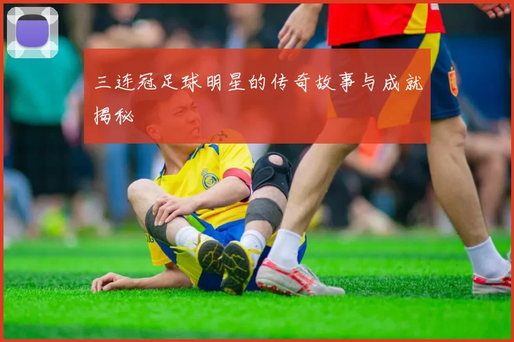 三连冠足球明星的传奇故事与成就揭秘