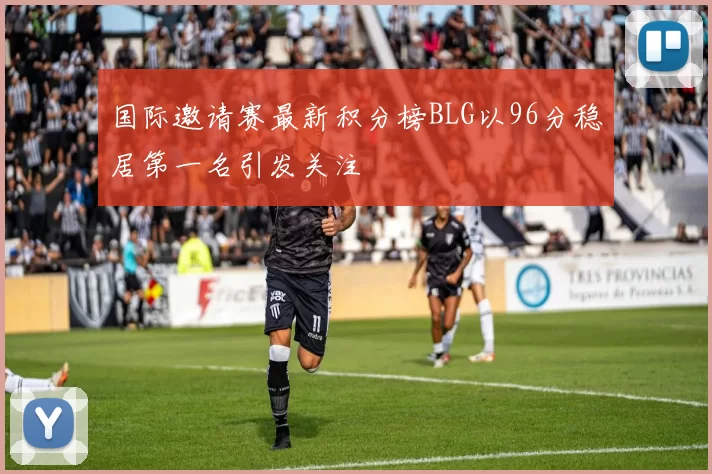 国际邀请赛最新积分榜BLG以96分稳居第一名引发关注