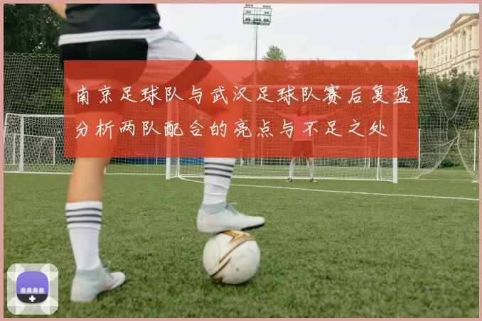 南京足球队与武汉足球队赛后复盘分析两队配合的亮点与不足之处