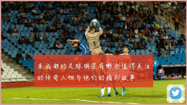 来成都的足球明星有哪些值得关注的传奇人物与他们的精彩故事
