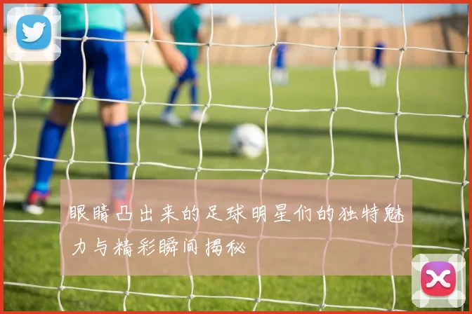 眼睛凸出来的足球明星们的独特魅力与精彩瞬间揭秘