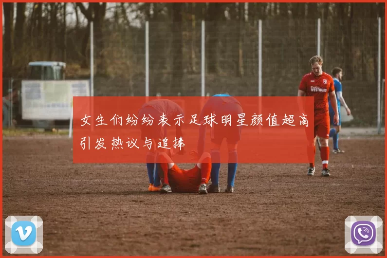 女生们纷纷表示足球明星颜值超高引发热议与追捧