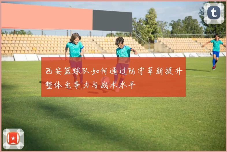 西安篮球队如何通过防守革新提升整体竞争力与战术水平