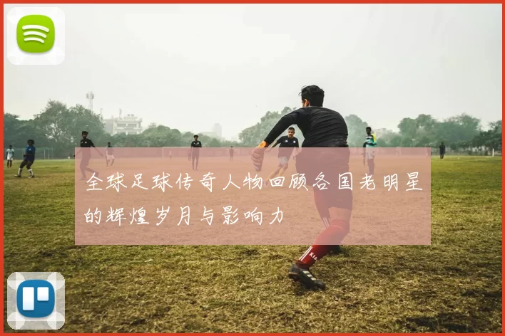 全球足球传奇人物回顾各国老明星的辉煌岁月与影响力