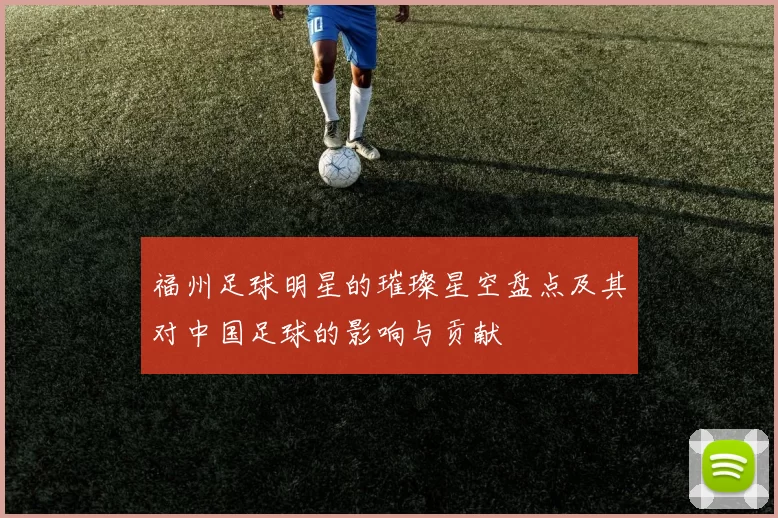 福州足球明星的璀璨星空盘点及其对中国足球的影响与贡献