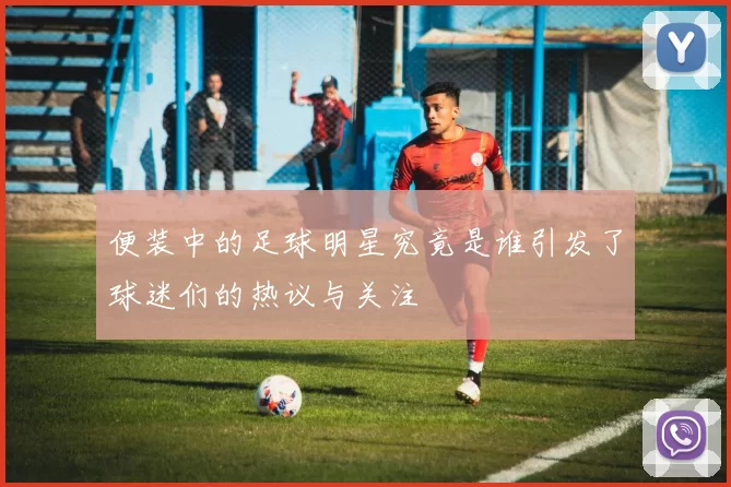 便装中的足球明星究竟是谁引发了球迷们的热议与关注
