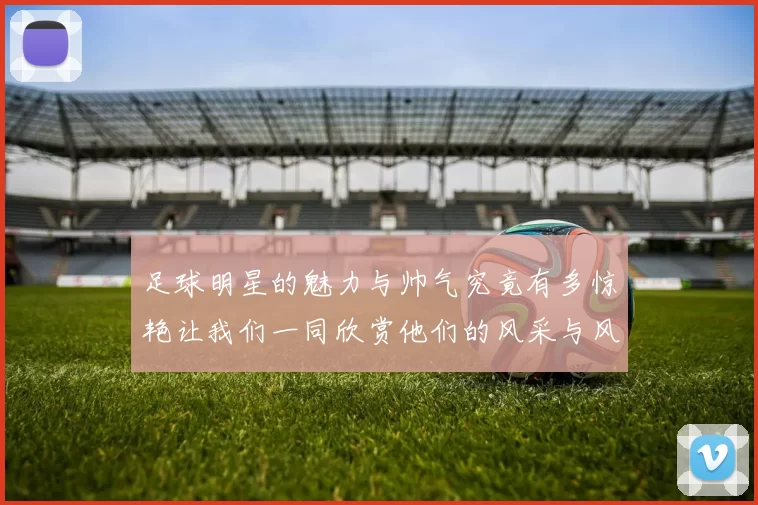 足球明星的魅力与帅气究竟有多惊艳让我们一同欣赏他们的风采与风格