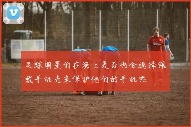 足球明星们在场上是否也会选择佩戴手机壳来保护他们的手机呢