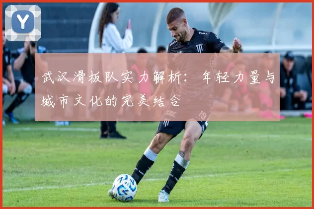 武汉滑板队实力解析：年轻力量与城市文化的完美结合