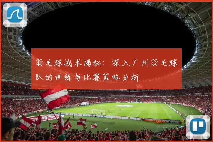 羽毛球战术揭秘：深入广州羽毛球队的训练与比赛策略分析
