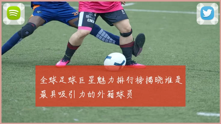 全球足球巨星魅力排行榜揭晓谁是最具吸引力的外籍球员