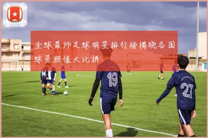 全球最帅足球明星排行榜揭晓各国球员颜值大比拼