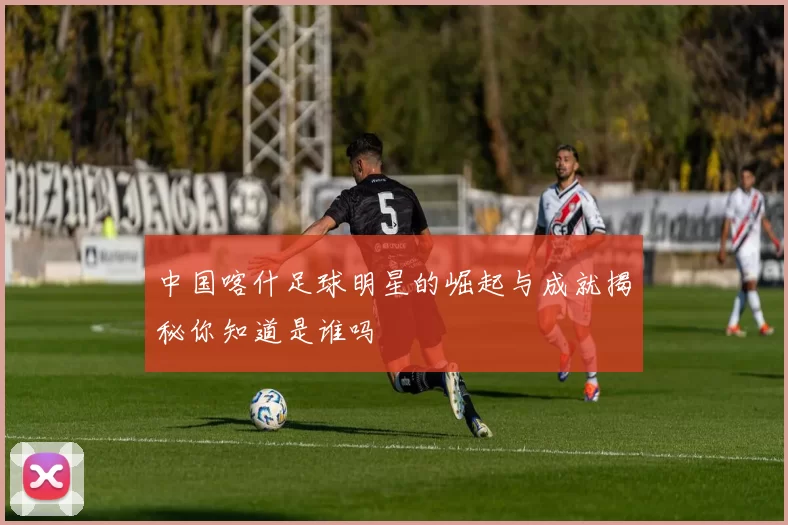 中国喀什足球明星的崛起与成就揭秘你知道是谁吗