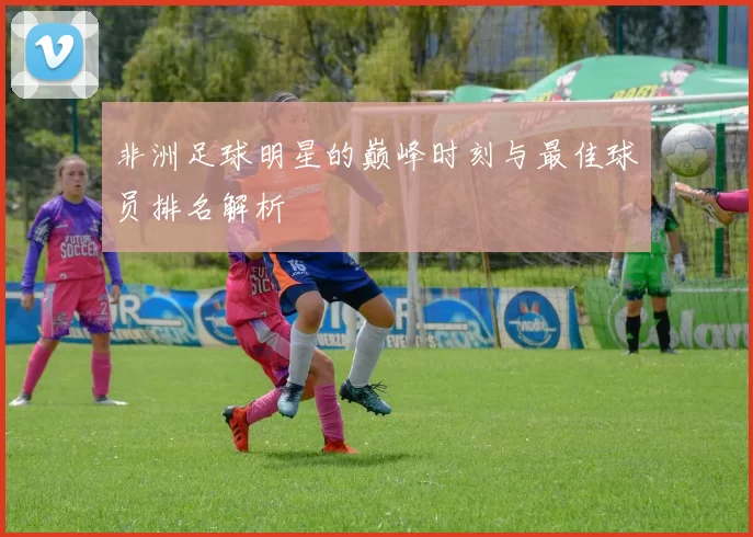 非洲足球明星的巅峰时刻与最佳球员排名解析