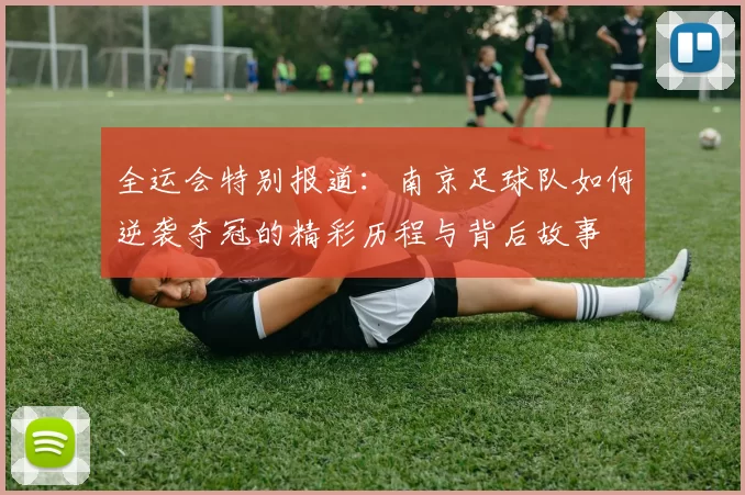 全运会特别报道：南京足球队如何逆袭夺冠的精彩历程与背后故事