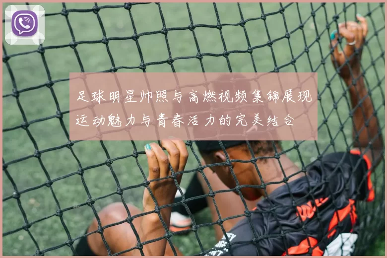 足球明星帅照与高燃视频集锦展现运动魅力与青春活力的完美结合