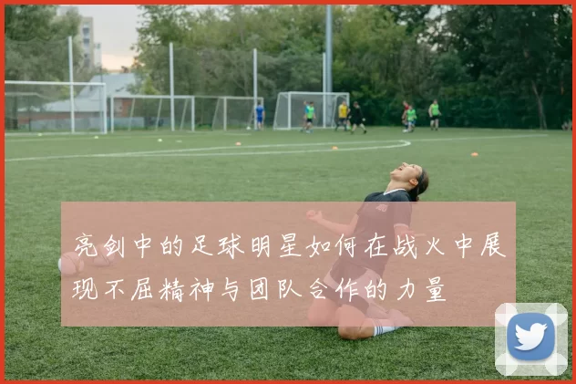 亮剑中的足球明星如何在战火中展现不屈精神与团队合作的力量