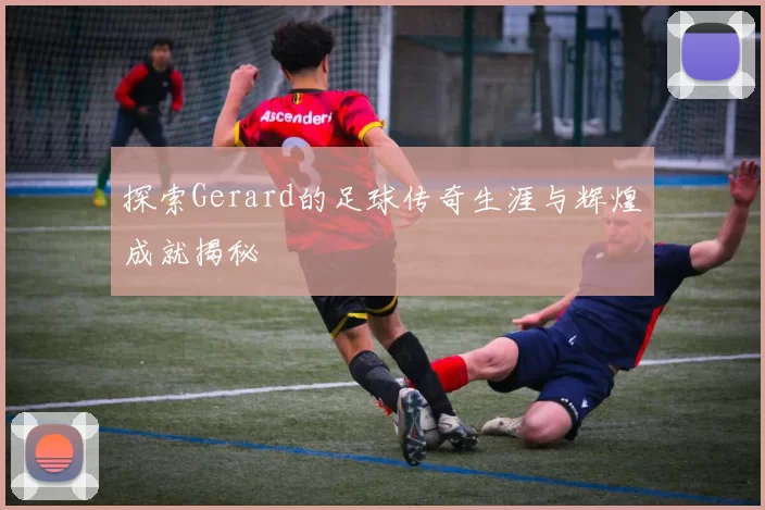 探索Gerard的足球传奇生涯与辉煌成就揭秘