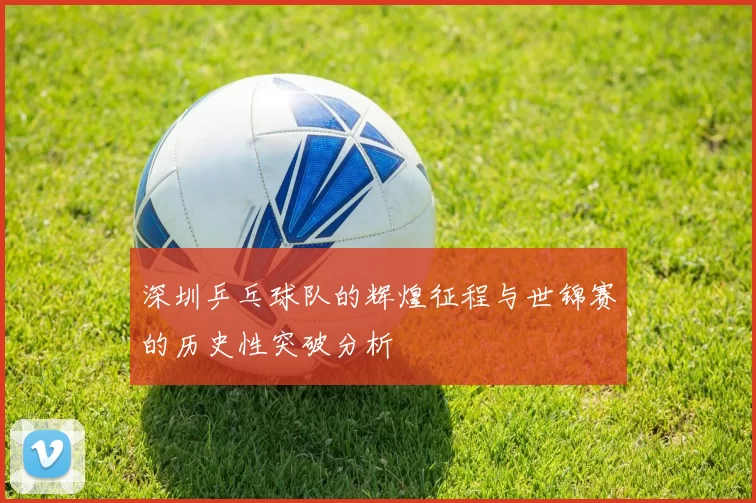 深圳乒乓球队的辉煌征程与世锦赛的历史性突破分析