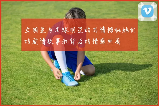 女明星与足球明星的恋情揭秘她们的爱情故事和背后的情感纠葛