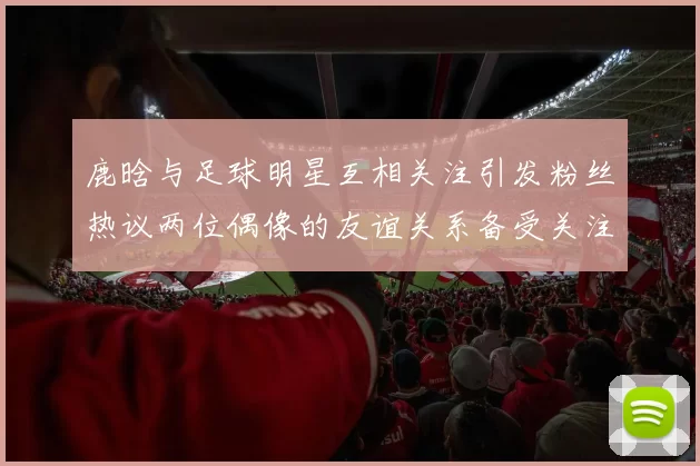 鹿晗与足球明星互相关注引发粉丝热议两位偶像的友谊关系备受关注