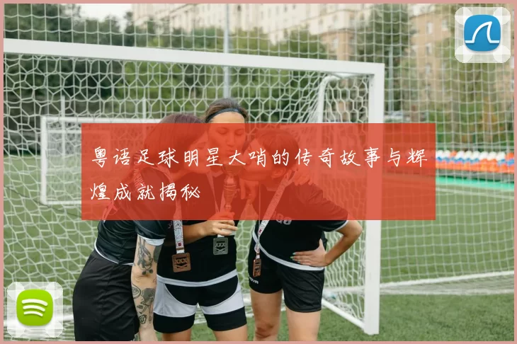 粤语足球明星大哨的传奇故事与辉煌成就揭秘