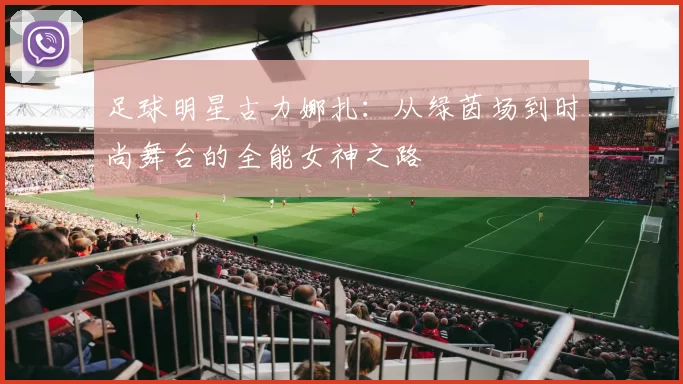 足球明星古力娜扎：从绿茵场到时尚舞台的全能女神之路