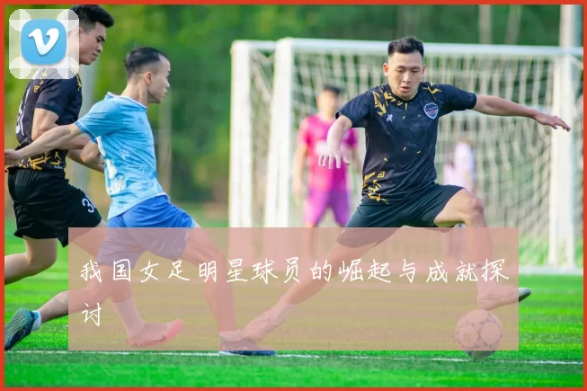我国女足明星球员的崛起与成就探讨